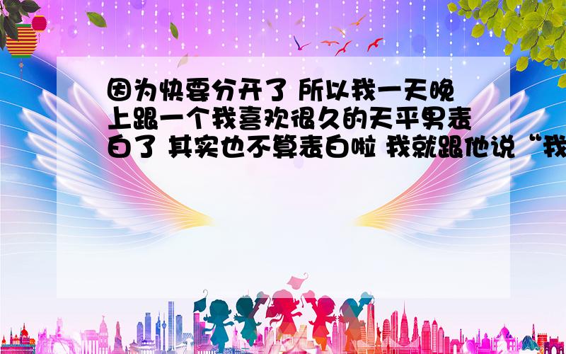 因为快要分开了 所以我一天晚上跟一个我喜欢很久的天平男表白了 其实也不算表白啦 我就跟他说“我喜欢过你哦 呵呵 不要放在