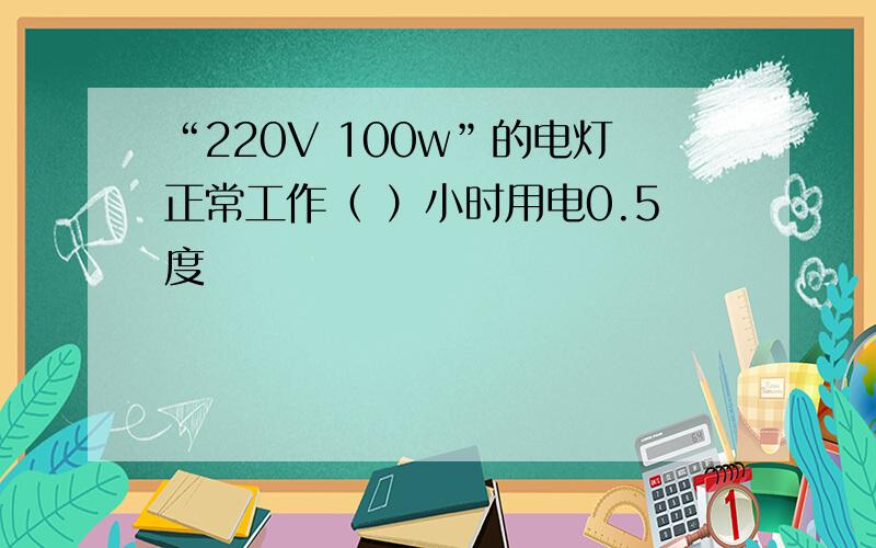 “220V 100w”的电灯正常工作（ ）小时用电0.5度