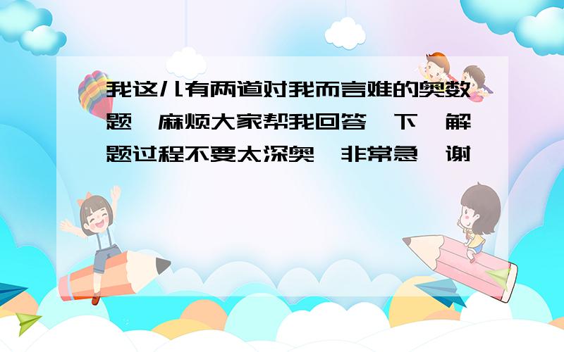 我这儿有两道对我而言难的奥数题,麻烦大家帮我回答一下,解题过程不要太深奥,非常急,谢