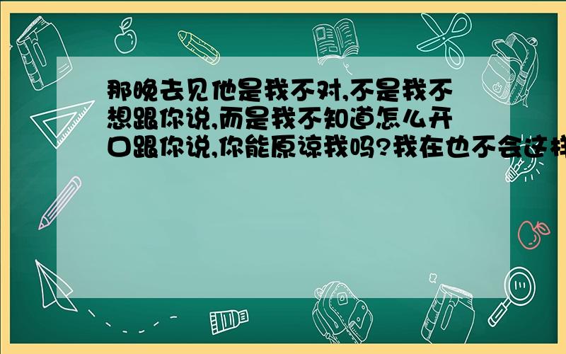 那晚去见他是我不对,不是我不想跟你说,而是我不知道怎么开口跟你说,你能原谅我吗?我在也不会这样了,可以吗