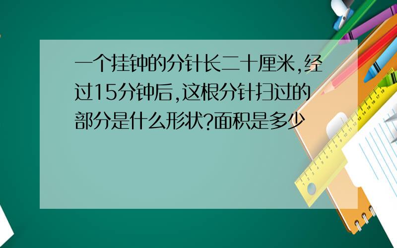 一个挂钟的分针长二十厘米,经过15分钟后,这根分针扫过的部分是什么形状?面积是多少