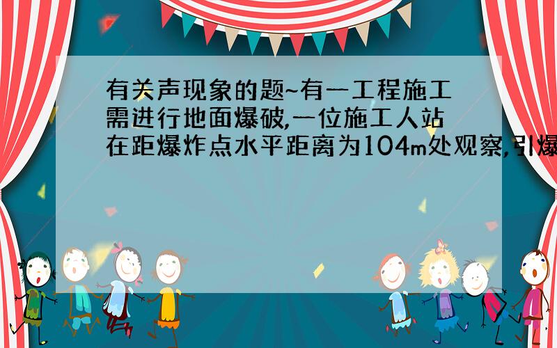 有关声现象的题~有一工程施工需进行地面爆破,一位施工人站在距爆炸点水平距离为104m处观察,引爆后他听到间隔时间为1s的