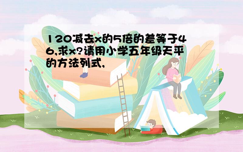 120减去x的5倍的差等于46,求x?请用小学五年级天平的方法列式,