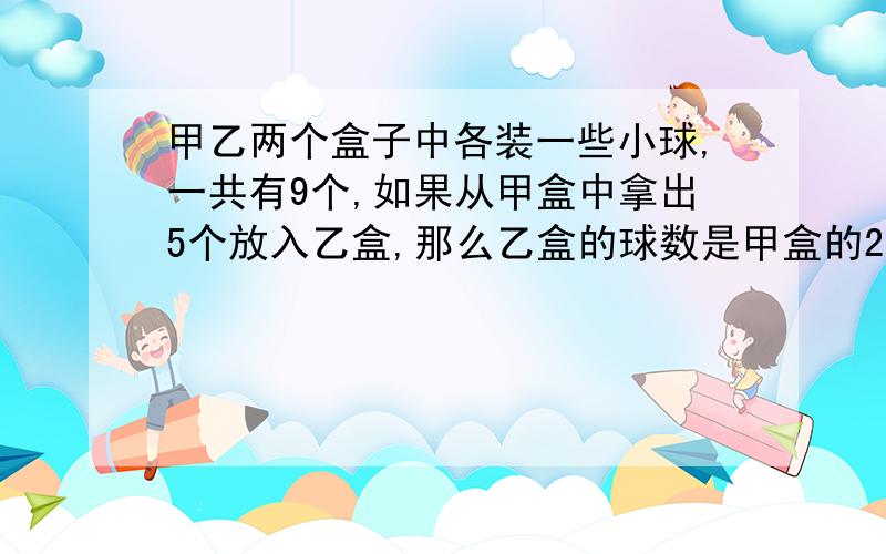 甲乙两个盒子中各装一些小球,一共有9个,如果从甲盒中拿出5个放入乙盒,那么乙盒的球数是甲盒的2倍