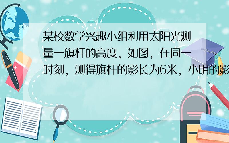 某校数学兴趣小组利用太阳光测量一旗杆的高度，如图，在同一时刻，测得旗杆的影长为6米，小明的影长1.0米，已知小明的身高为