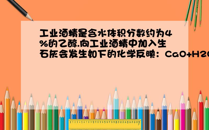 工业酒精是含水体积分数约为4%的乙醇.向工业酒精中加入生石灰会发生如下的化学反映：CaO+H2O=Ca(OH)2,