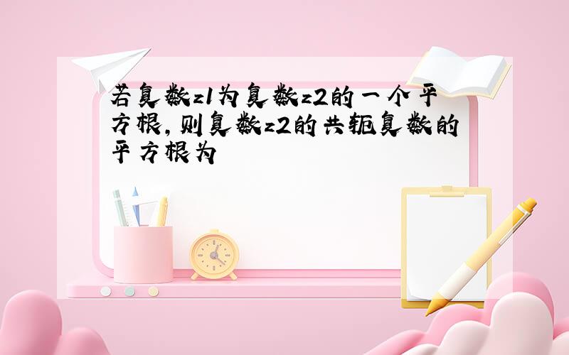 若复数z1为复数z2的一个平方根,则复数z2的共轭复数的平方根为