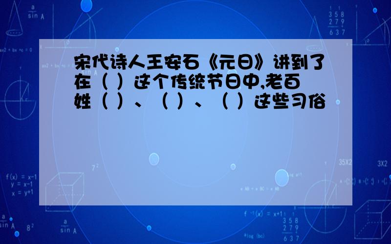 宋代诗人王安石《元日》讲到了在（ ）这个传统节日中,老百姓（ ）、（ ）、（ ）这些习俗