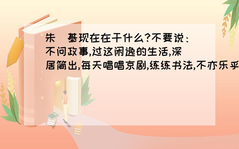 朱镕基现在在干什么?不要说：不问政事,过这闲逸的生活,深居简出,每天唱唱京剧,练练书法,不亦乐乎