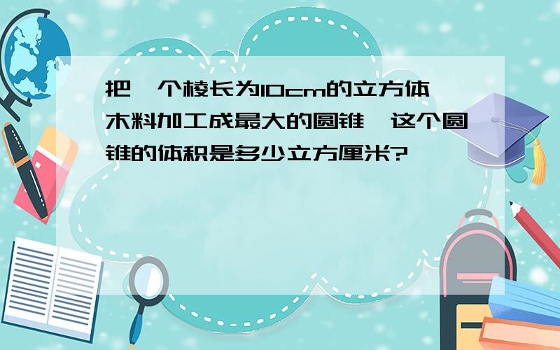 把一个棱长为10cm的立方体木料加工成最大的圆锥,这个圆锥的体积是多少立方厘米?