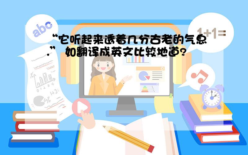 “它听起来透着几分古老的气息.” 如翻译成英文比较地道?