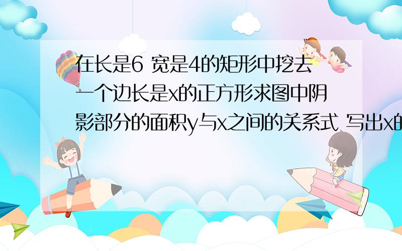 在长是6 宽是4的矩形中挖去一个边长是x的正方形求图中阴影部分的面积y与x之间的关系式 写出x的取值范围