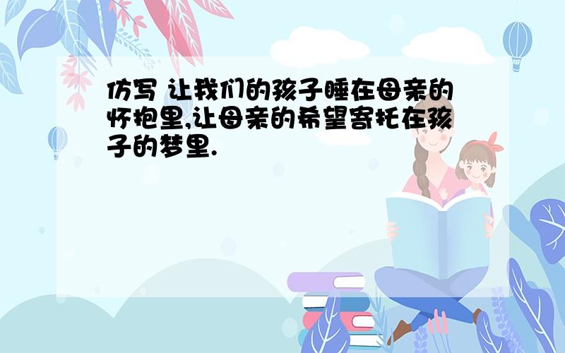 仿写 让我们的孩子睡在母亲的怀抱里,让母亲的希望寄托在孩子的梦里.