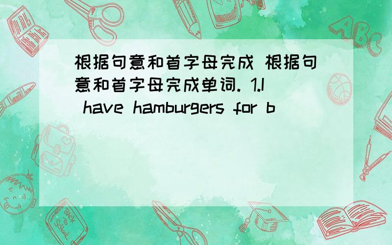 根据句意和首字母完成 根据句意和首字母完成单词. 1.I have hamburgers for b_________.