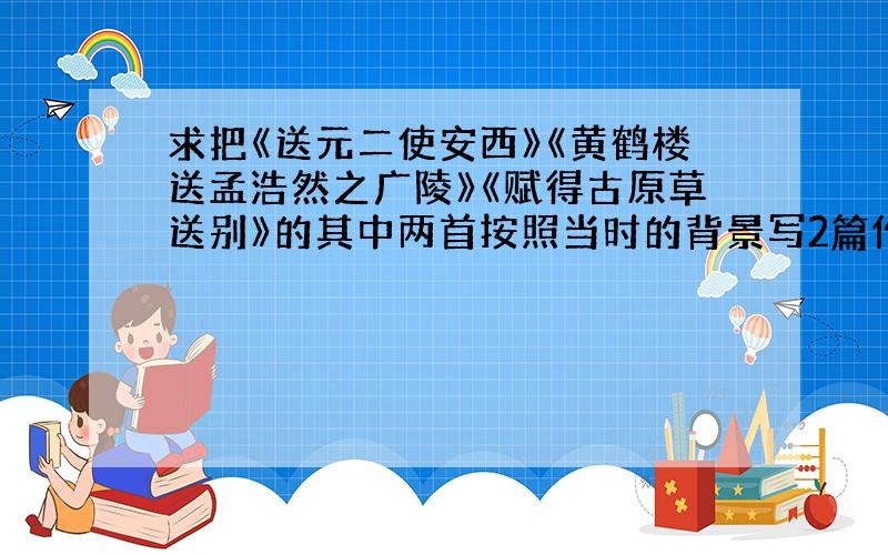 求把《送元二使安西》《黄鹤楼送孟浩然之广陵》《赋得古原草送别》的其中两首按照当时的背景写2篇作文