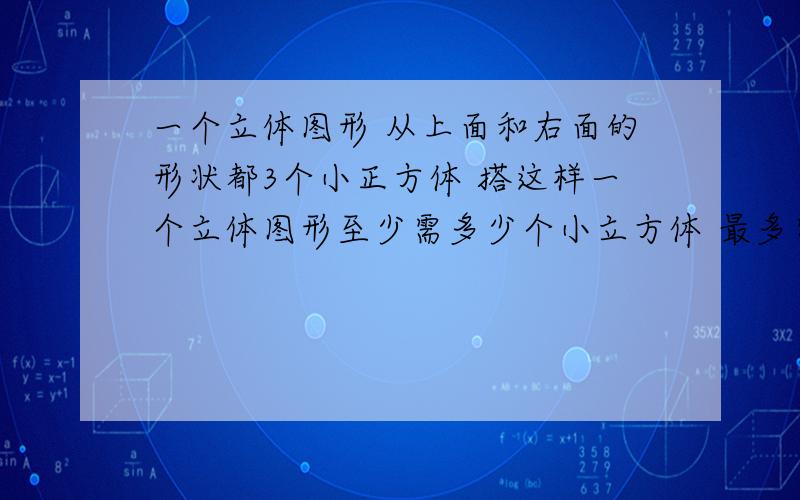 一个立体图形 从上面和右面的形状都3个小正方体 搭这样一个立体图形至少需多少个小立方体 最多需多少个?