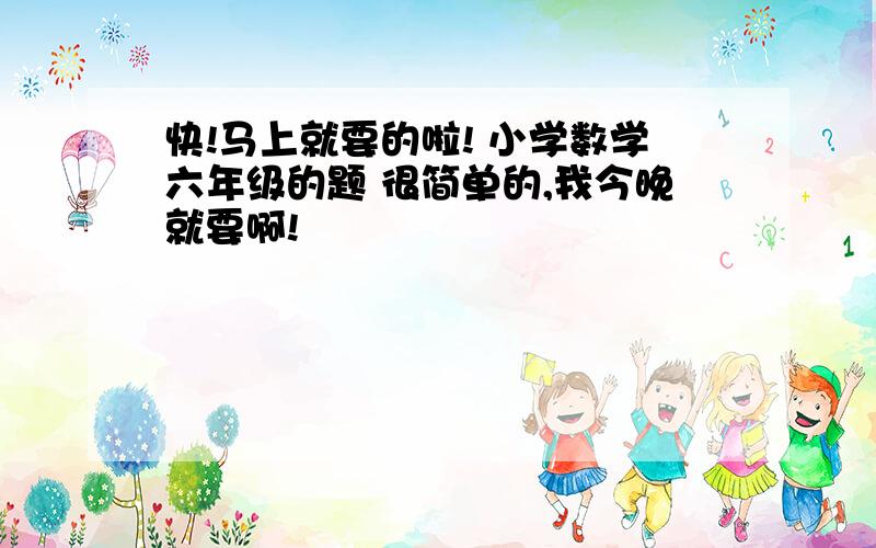 快!马上就要的啦! 小学数学六年级的题 很简单的,我今晚就要啊!