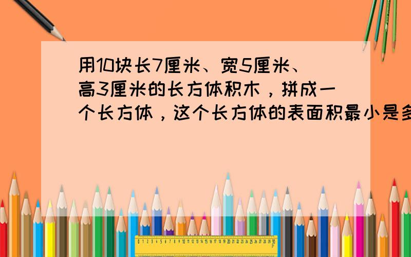 用10块长7厘米、宽5厘米、高3厘米的长方体积木，拼成一个长方体，这个长方体的表面积最小是多少？