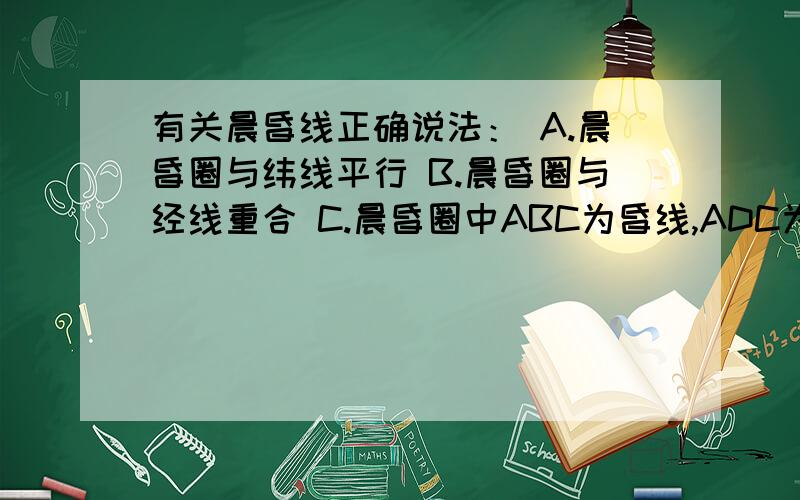 有关晨昏线正确说法： A.晨昏圈与纬线平行 B.晨昏圈与经线重合 C.晨昏圈中ABC为昏线,ADC为晨线