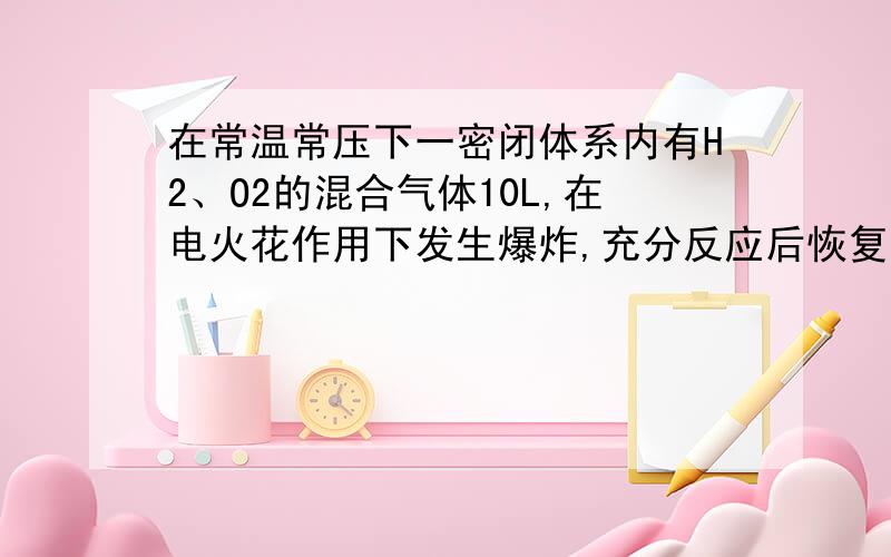 在常温常压下一密闭体系内有H2、O2的混合气体10L,在电火花作用下发生爆炸,充分反应后恢复到常温常压下,