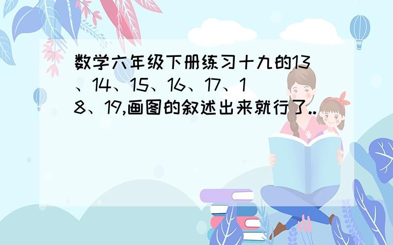 数学六年级下册练习十九的13、14、15、16、17、18、19,画图的叙述出来就行了..