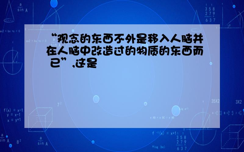 “观念的东西不外是移入人脑并在人脑中改造过的物质的东西而 已”,这是