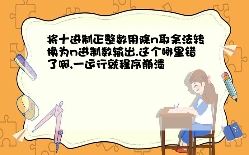 将十进制正整数用除n取余法转换为n进制数输出.这个哪里错了啊,一运行就程序崩溃