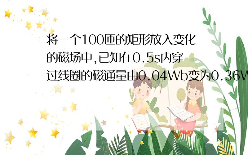 将一个100匝的矩形放入变化的磁场中,已知在0.5s内穿过线圈的磁通量由0.04Wb变为0.36Wb.求(1)0.5s内