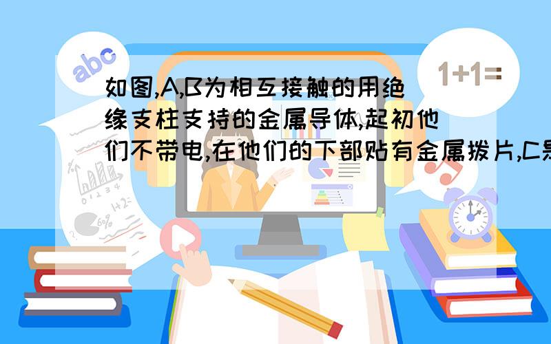 如图,A,B为相互接触的用绝缘支柱支持的金属导体,起初他们不带电,在他们的下部贴有金属拨片,C是带正电