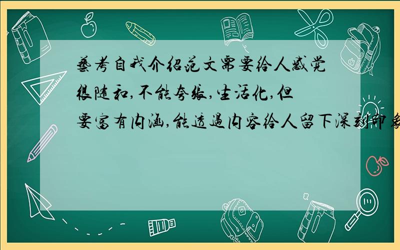 艺考自我介绍范文需要给人感觉很随和,不能夸张,生活化,但要富有内涵,能透过内容给人留下深刻印象,要新颖,篇幅要短小精悍,