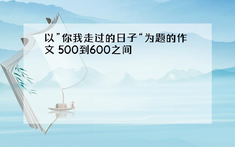 以”你我走过的日子“为题的作文 500到600之间