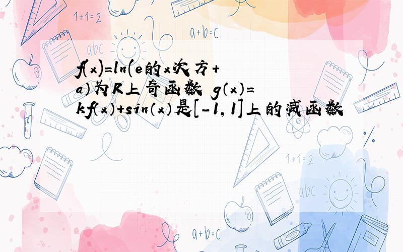 f(x)=ln(e的x次方＋a）为R上奇函数 g（x）＝kf（x）＋sin（x）是[-1,1]上的减函数