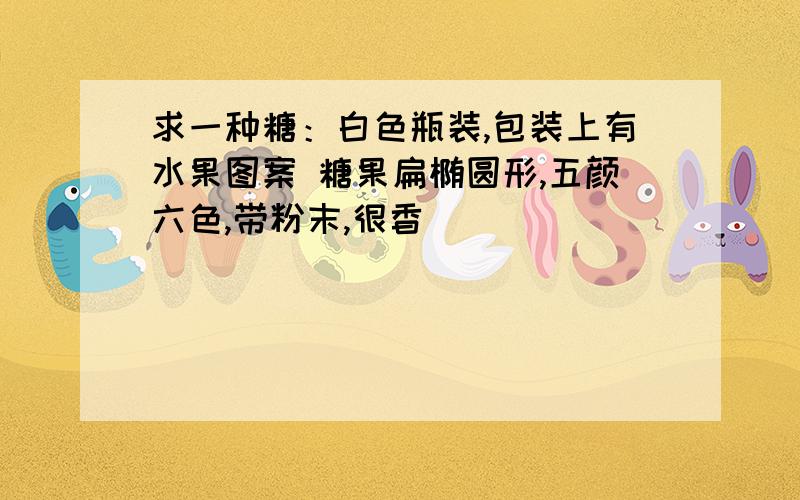 求一种糖：白色瓶装,包装上有水果图案 糖果扁椭圆形,五颜六色,带粉末,很香