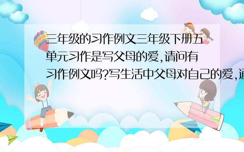 三年级的习作例文三年级下册五单元习作是写父母的爱,请问有习作例文吗?写生活中父母对自己的爱,通过具体事例进行描述