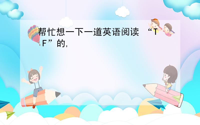 帮忙想一下一道英语阅读 “T F”的,