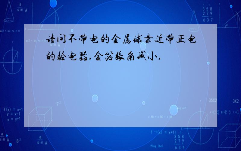 请问不带电的金属球靠近带正电的验电器,金箔张角减小,