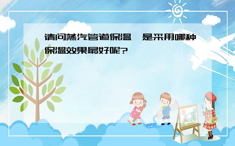 请问蒸汽管道保温,是采用哪种保温效果最好呢?