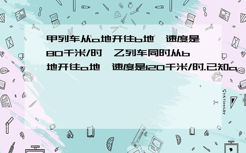 甲列车从a地开往b地,速度是80千米/时,乙列车同时从b地开往a地,速度是120千米/时.已知a,b