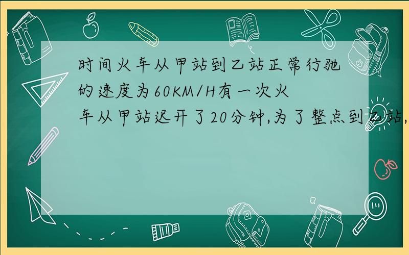 时间火车从甲站到乙站正常行驰的速度为60KM/H有一次火车从甲站迟开了20分钟,为了整点到乙站,火车提速到72KM/H