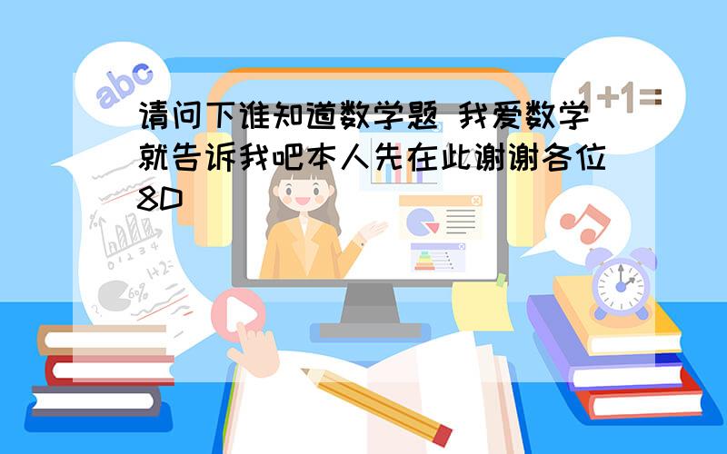 请问下谁知道数学题 我爱数学就告诉我吧本人先在此谢谢各位8D