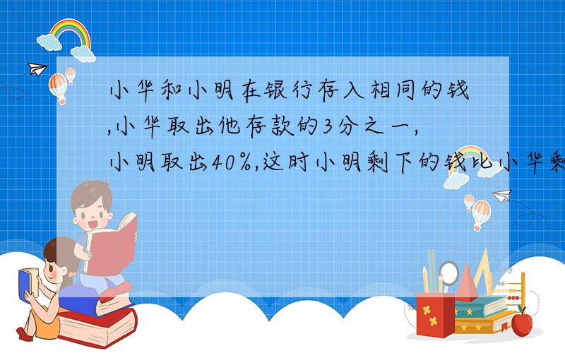 小华和小明在银行存入相同的钱,小华取出他存款的3分之一,小明取出40%,这时小明剩下的钱比小华剩下的