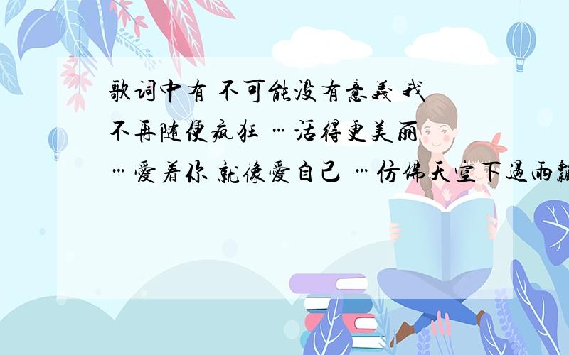 歌词中有 不可能没有意义 我不再随便疯狂 …活得更美丽 …爱着你 就像爱自己 …仿佛天空下过雨飘过云 ...