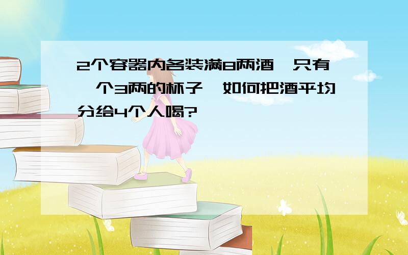 2个容器内各装满8两酒,只有一个3两的杯子,如何把酒平均分给4个人喝?