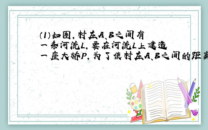 （1）如图,村庄A、B之间有一条河流L,要在河流L上建造一座大桥P,为了使村庄A、B之间的距离最短,请问：这座大桥P应建