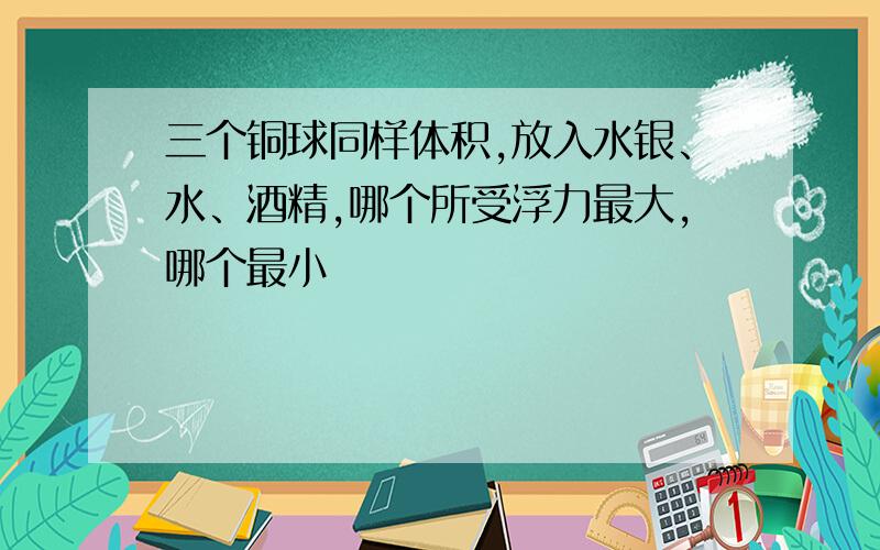 三个铜球同样体积,放入水银、水、酒精,哪个所受浮力最大,哪个最小