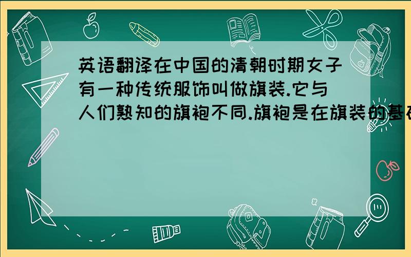 英语翻译在中国的清朝时期女子有一种传统服饰叫做旗装.它与人们熟知的旗袍不同.旗袍是在旗装的基础上加入西方元素改进的.旗装