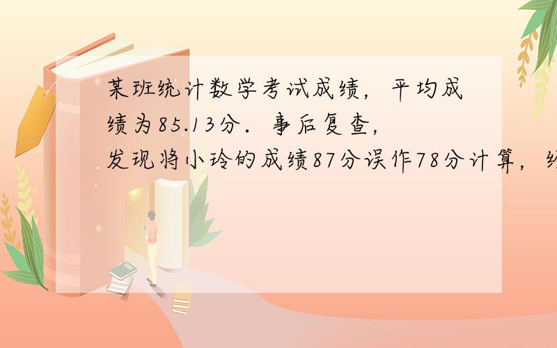 某班统计数学考试成绩，平均成绩为85.13分．事后复查，发现将小玲的成绩87分误作78分计算，经重新计算后，该班平均成绩