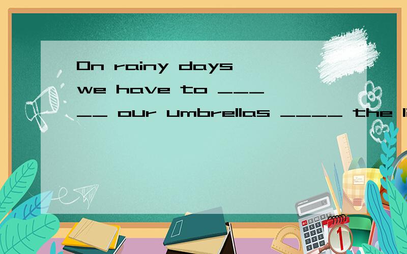 On rainy days,we have to _____ our umbrellas ____ the librar