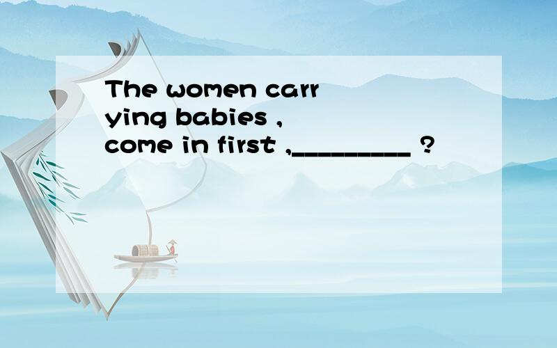 The women carrying babies , come in first ,_________ ?