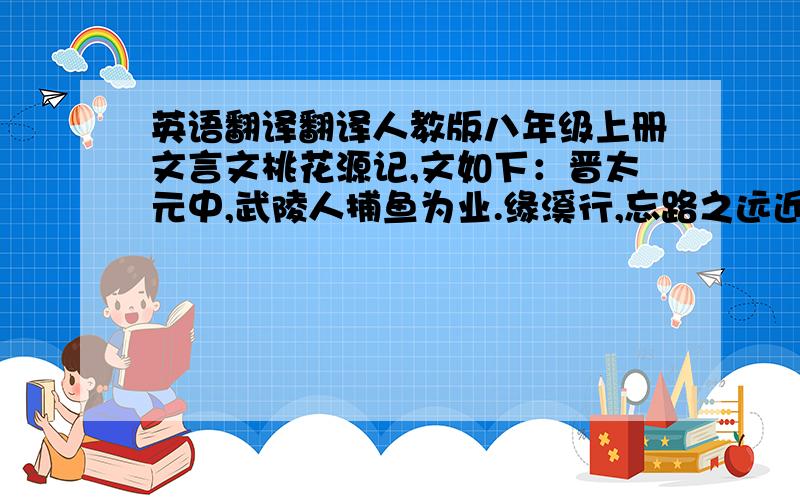 英语翻译翻译人教版八年级上册文言文桃花源记,文如下：晋太元中,武陵人捕鱼为业.缘溪行,忘路之远近.忽逢桃花林,夹岸数百步